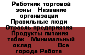 Работник торговой зоны › Название организации ­ Правильные люди › Отрасль предприятия ­ Продукты питания, табак › Минимальный оклад ­ 30 000 - Все города Работа » Вакансии   . Мордовия респ.